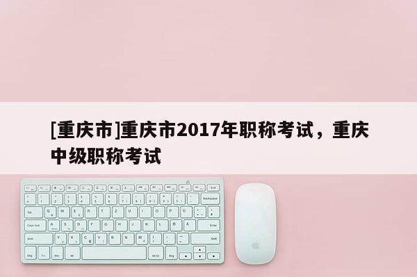 [重慶市]重慶市2017年職稱考試，重慶中級職稱考試