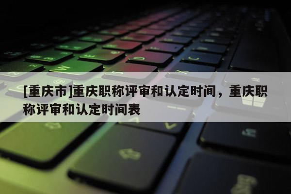 [重慶市]重慶職稱評審和認定時間，重慶職稱評審和認定時間表
