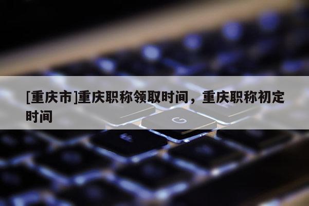 [重慶市]重慶職稱領取時間，重慶職稱初定時間
