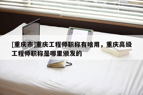 [重慶市]重慶工程師職稱有啥用，重慶高級工程師職稱是哪里頒發的