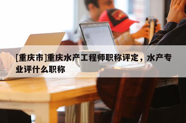 [重慶市]重慶水產工程師職稱評定，水產專業評什么職稱