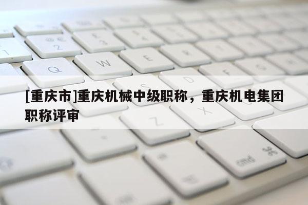 [重慶市]重慶機械中級職稱，重慶機電集團職稱評審