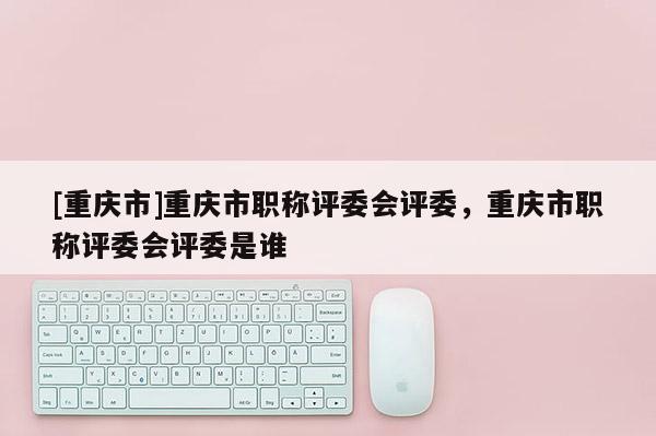 [重慶市]重慶市職稱評委會評委，重慶市職稱評委會評委是誰