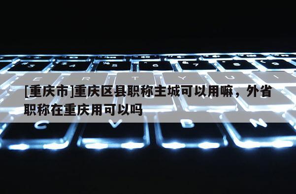 [重慶市]重慶區縣職稱主城可以用嘛，外省職稱在重慶用可以嗎