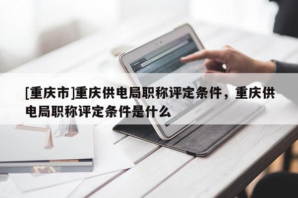 [重慶市]重慶供電局職稱評定條件，重慶供電局職稱評定條件是什么