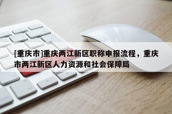 [重慶市]重慶兩江新區職稱申報流程，重慶市兩江新區人力資源和社會保障局