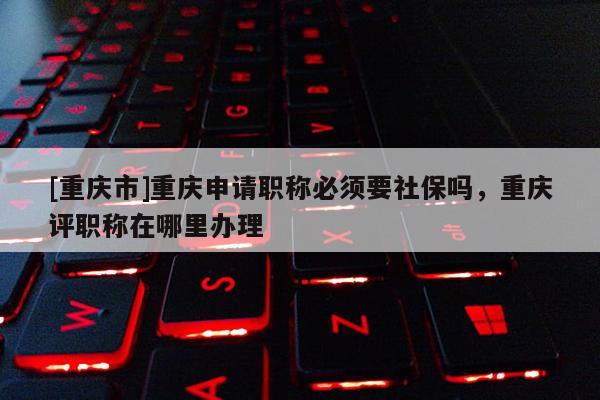 [重慶市]重慶申請職稱必須要社保嗎，重慶評職稱在哪里辦理
