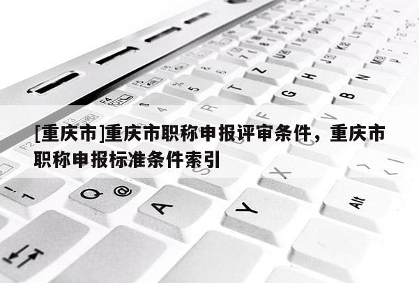 [重慶市]重慶市職稱申報評審條件，重慶市職稱申報標準條件索引
