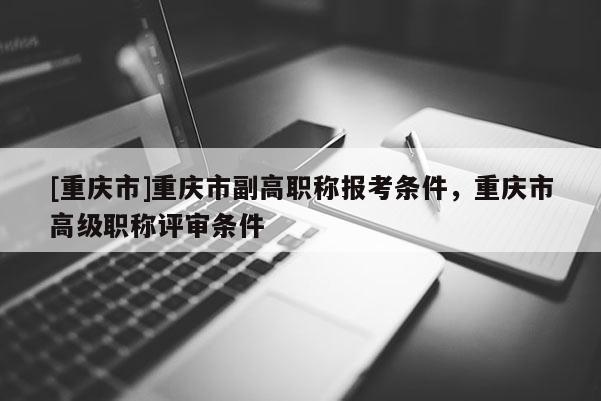 [重慶市]重慶市副高職稱報考條件，重慶市高級職稱評審條件