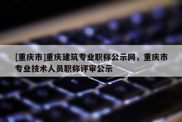[重慶市]重慶建筑專業(yè)職稱公示網(wǎng)，重慶市專業(yè)技術(shù)人員職稱評(píng)審公示