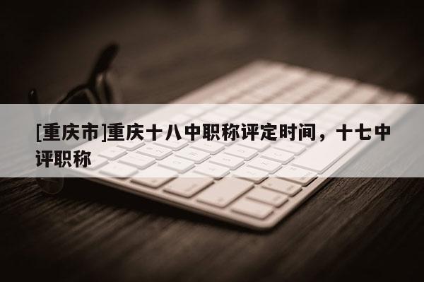 [重慶市]重慶十八中職稱評定時(shí)間，十七中評職稱