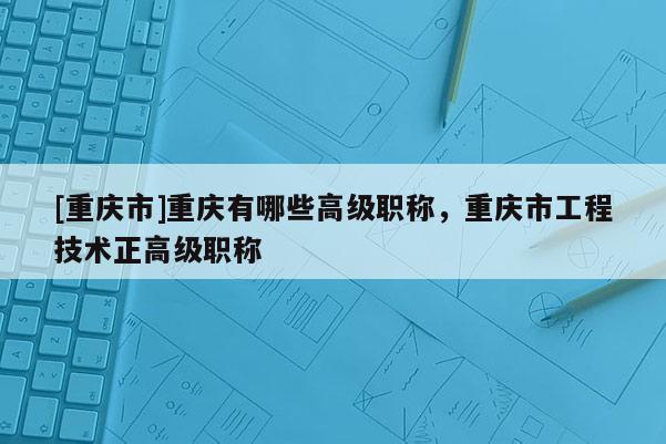 [重慶市]重慶有哪些高級職稱，重慶市工程技術正高級職稱