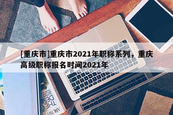 [重慶市]重慶市2021年職稱系列，重慶高級(jí)職稱報(bào)名時(shí)間2021年