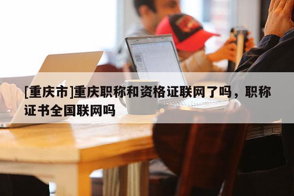 [重慶市]重慶職稱和資格證聯網了嗎，職稱證書全國聯網嗎