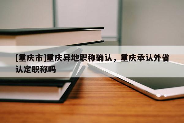 [重慶市]重慶異地職稱確認，重慶承認外省認定職稱嗎
