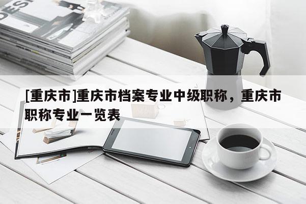 [重慶市]重慶市檔案專業中級職稱，重慶市職稱專業一覽表