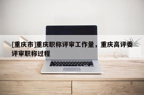 [重慶市]重慶職稱評審工作量，重慶高評委評審職稱過程