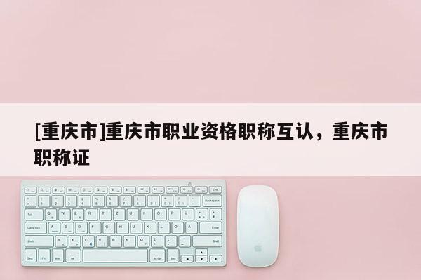 [重慶市]重慶市職業(yè)資格職稱互認(rèn)，重慶市職稱證
