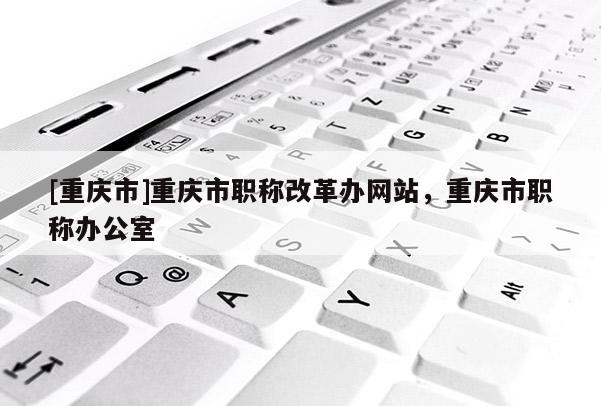 [重慶市]重慶市職稱改革辦網站，重慶市職稱辦公室