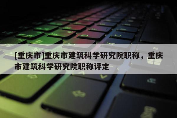 [重慶市]重慶市建筑科學研究院職稱，重慶市建筑科學研究院職稱評定