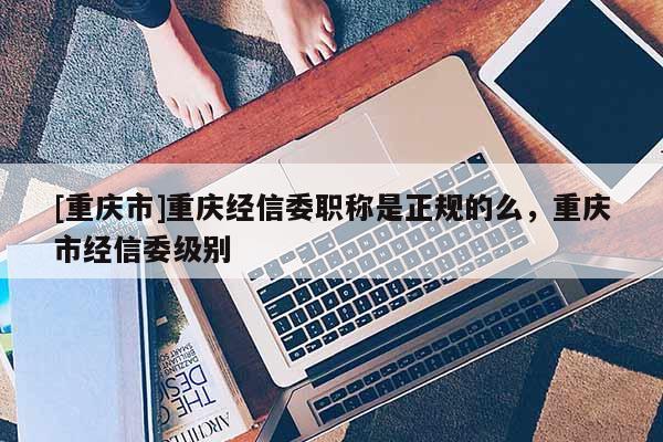 [重慶市]重慶經信委職稱是正規的么，重慶市經信委級別