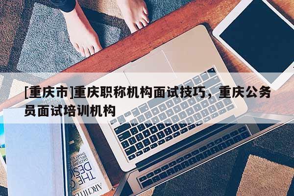 [重慶市]重慶職稱機(jī)構(gòu)面試技巧，重慶公務(wù)員面試培訓(xùn)機(jī)構(gòu)