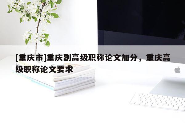 [重慶市]重慶副高級職稱論文加分，重慶高級職稱論文要求