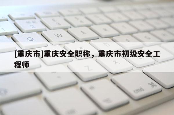 [重慶市]重慶安全職稱，重慶市初級(jí)安全工程師