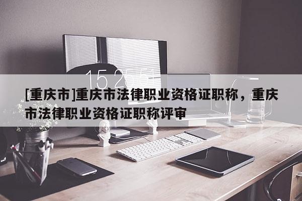 [重慶市]重慶市法律職業資格證職稱，重慶市法律職業資格證職稱評審