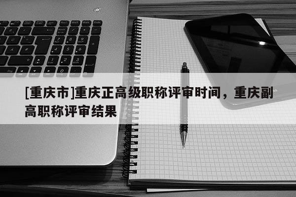 [重慶市]重慶正高級職稱評審時間，重慶副高職稱評審結(jié)果