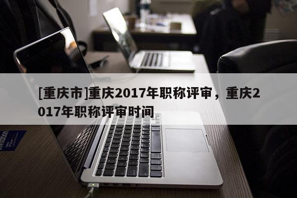 [重慶市]重慶2017年職稱評審，重慶2017年職稱評審時間