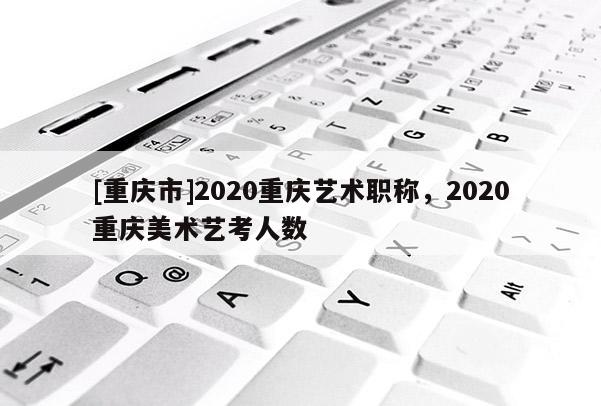 [重慶市]2020重慶藝術職稱，2020重慶美術藝考人數