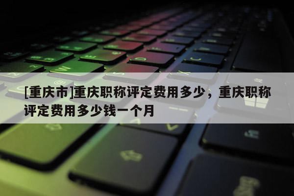 [重慶市]重慶職稱評(píng)定費(fèi)用多少，重慶職稱評(píng)定費(fèi)用多少錢(qián)一個(gè)月