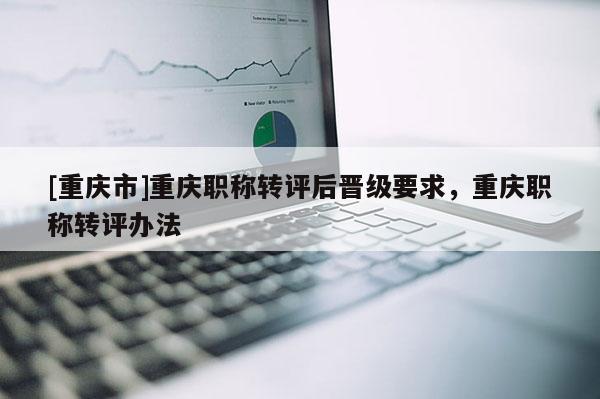 [重慶市]重慶職稱轉評后晉級要求，重慶職稱轉評辦法