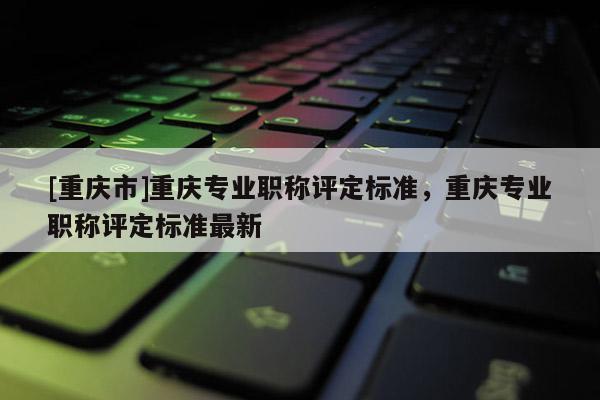 [重慶市]重慶專業職稱評定標準，重慶專業職稱評定標準最新
