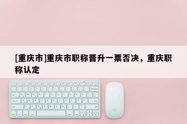 [重慶市]重慶市職稱晉升一票否決，重慶職稱認定