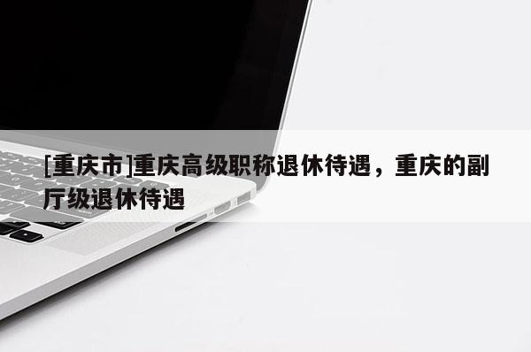 [重慶市]重慶高級職稱退休待遇，重慶的副廳級退休待遇