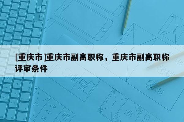 [重慶市]重慶市副高職稱，重慶市副高職稱評審條件