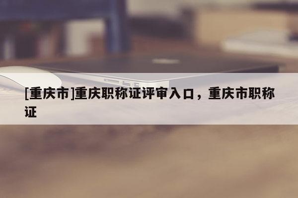 [重慶市]重慶職稱證評審入口，重慶市職稱證