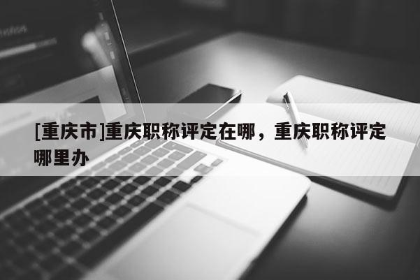 [重慶市]重慶職稱評定在哪，重慶職稱評定哪里辦