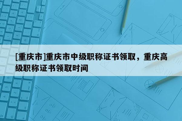 [重慶市]重慶市中級職稱證書領取，重慶高級職稱證書領取時間