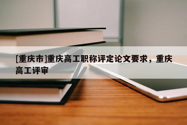 [重慶市]重慶高工職稱評定論文要求，重慶高工評審