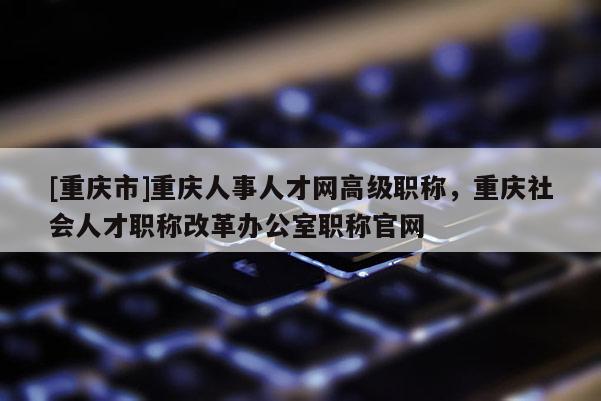 [重慶市]重慶人事人才網(wǎng)高級職稱，重慶社會人才職稱改革辦公室職稱官網(wǎng)