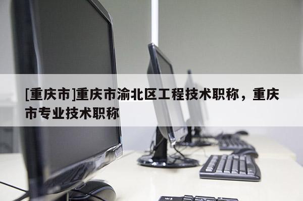 [重慶市]重慶市渝北區工程技術職稱，重慶市專業技術職稱