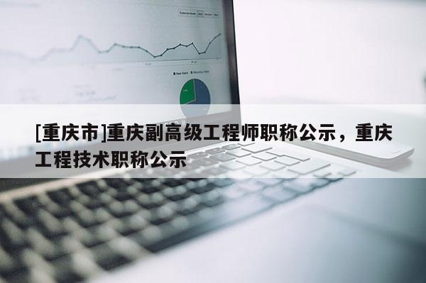 [重慶市]重慶副高級工程師職稱公示，重慶工程技術職稱公示
