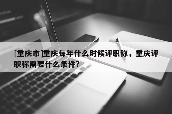 [重慶市]重慶每年什么時候評職稱，重慶評職稱需要什么條件?