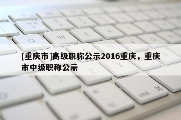 [重慶市]高級職稱公示2016重慶，重慶市中級職稱公示