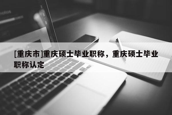 [重慶市]重慶碩士畢業職稱，重慶碩士畢業職稱認定