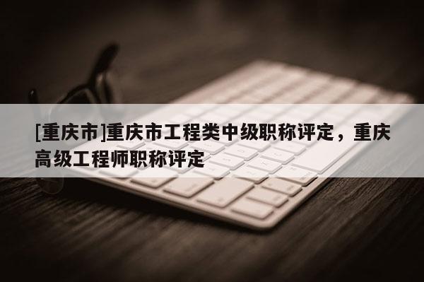 [重慶市]重慶市工程類中級職稱評定，重慶高級工程師職稱評定