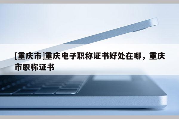 [重慶市]重慶電子職稱證書好處在哪，重慶市職稱證書